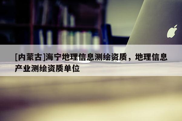 [內蒙古]海寧地理信息測繪資質，地理信息產(chǎn)業(yè)測繪資質單位