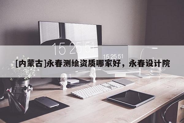 [內(nèi)蒙古]永春測繪資質(zhì)哪家好，永春設(shè)計(jì)院