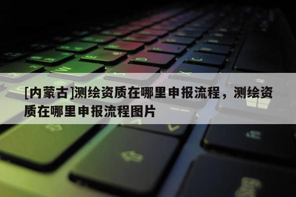 [內蒙古]測繪資質在哪里申報流程，測繪資質在哪里申報流程圖片