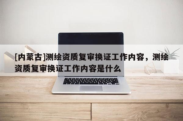 [內蒙古]測繪資質復審換證工作內容，測繪資質復審換證工作內容是什么