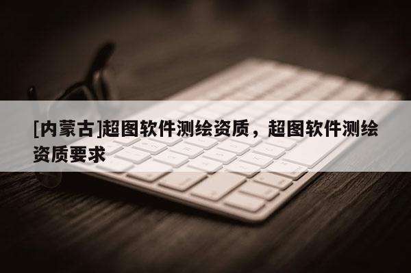 [內蒙古]超圖軟件測繪資質，超圖軟件測繪資質要求