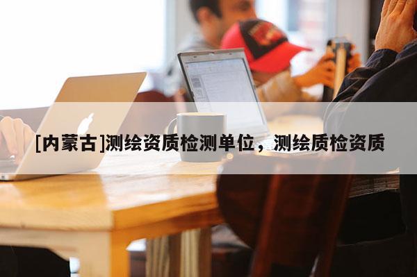 [內蒙古]測繪資質檢測單位，測繪質檢資質