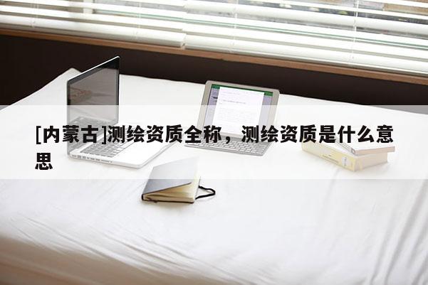 [內蒙古]測繪資質全稱，測繪資質是什么意思