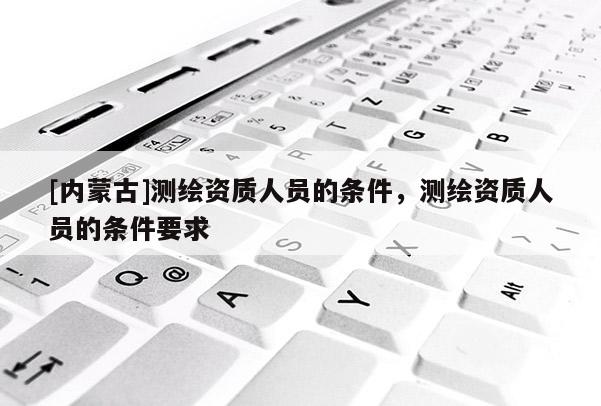 [內蒙古]測繪資質人員的條件，測繪資質人員的條件要求