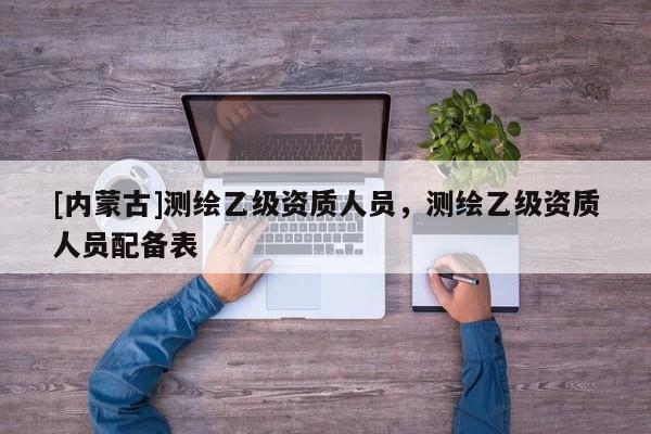 [內蒙古]測繪乙級資質人員，測繪乙級資質人員配備表