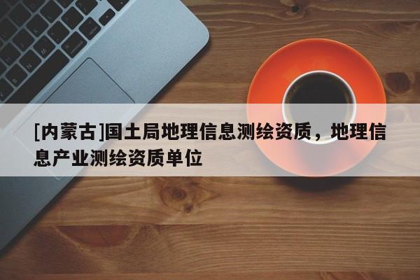 [內(nèi)蒙古]國(guó)土局地理信息測(cè)繪資質(zhì)，地理信息產(chǎn)業(yè)測(cè)繪資質(zhì)單位