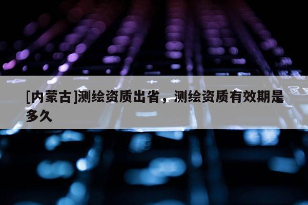 [內蒙古]測繪資質出省，測繪資質有效期是多久