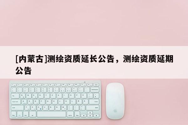 [內蒙古]測繪資質延長公告，測繪資質延期公告