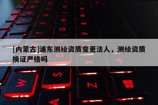 [內(nèi)蒙古]浦東測(cè)繪資質(zhì)變更法人，測(cè)繪資質(zhì)換證嚴(yán)格嗎