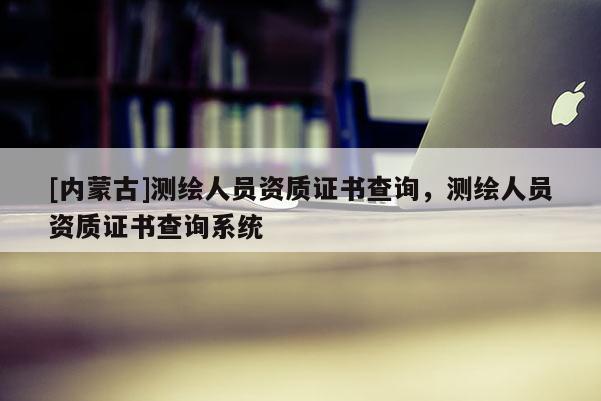 [內(nèi)蒙古]測繪人員資質(zhì)證書查詢，測繪人員資質(zhì)證書查詢系統(tǒng)