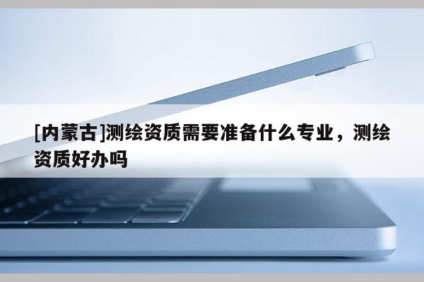 [內(nèi)蒙古]測(cè)繪資質(zhì)需要準(zhǔn)備什么專業(yè)，測(cè)繪資質(zhì)好辦嗎
