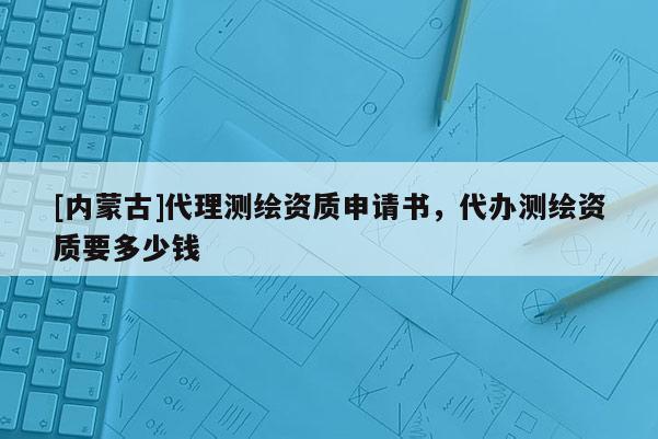 [內蒙古]代理測繪資質申請書，代辦測繪資質要多少錢
