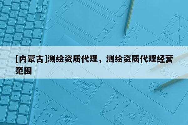 [內(nèi)蒙古]測(cè)繪資質(zhì)代理，測(cè)繪資質(zhì)代理經(jīng)營(yíng)范圍