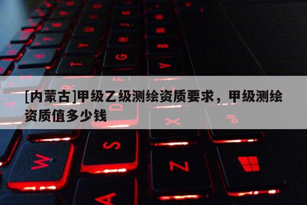 [內蒙古]甲級乙級測繪資質要求，甲級測繪資質值多少錢