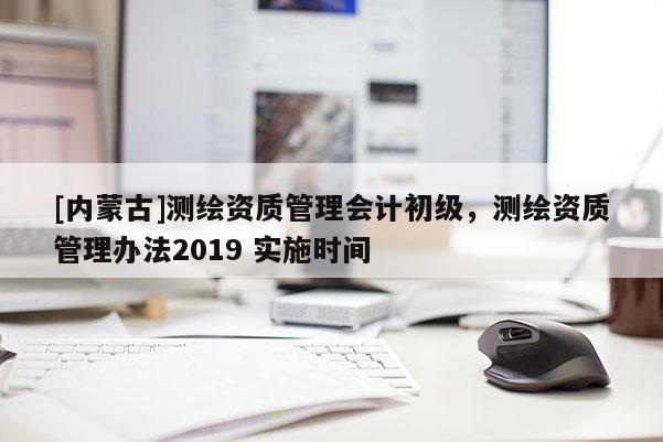 [內蒙古]測繪資質管理會計初級，測繪資質管理辦法2019 實施時間
