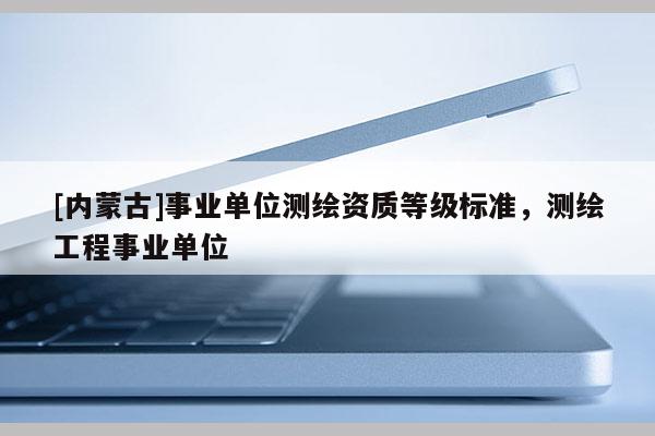 [內蒙古]事業單位測繪資質等級標準，測繪工程事業單位