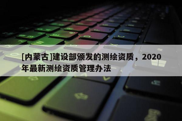 [內蒙古]建設部頒發的測繪資質，2020年最新測繪資質管理辦法
