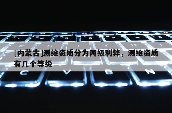 [內蒙古]測繪資質分為兩級利弊，測繪資質有幾個等級