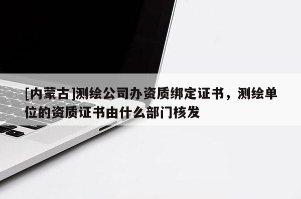 [內蒙古]測繪公司辦資質綁定證書，測繪單位的資質證書由什么部門核發