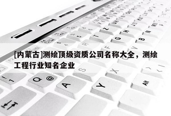 [內蒙古]測繪頂級資質公司名稱大全，測繪工程行業知名企業