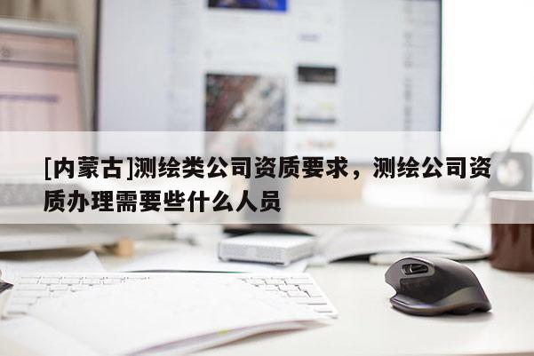[內蒙古]測繪類公司資質要求，測繪公司資質辦理需要些什么人員