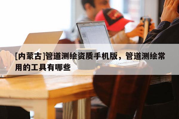 [內蒙古]管道測繪資質手機版，管道測繪常用的工具有哪些