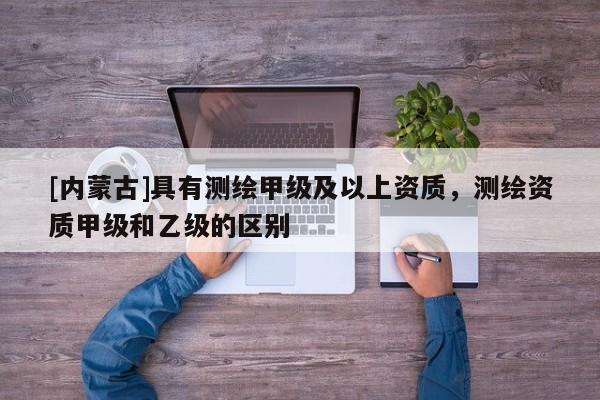 [內(nèi)蒙古]具有測繪甲級及以上資質(zhì)，測繪資質(zhì)甲級和乙級的區(qū)別