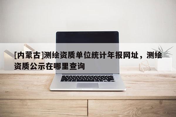 [內(nèi)蒙古]測繪資質(zhì)單位統(tǒng)計年報網(wǎng)址，測繪資質(zhì)公示在哪里查詢