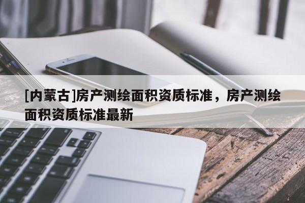 [內(nèi)蒙古]房產(chǎn)測繪面積資質(zhì)標(biāo)準(zhǔn)，房產(chǎn)測繪面積資質(zhì)標(biāo)準(zhǔn)最新