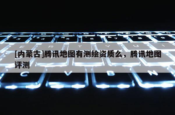 [內蒙古]騰訊地圖有測繪資質么，騰訊地圖評測