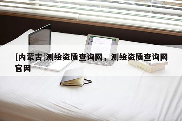 [內蒙古]測繪資質查詢網，測繪資質查詢網官網