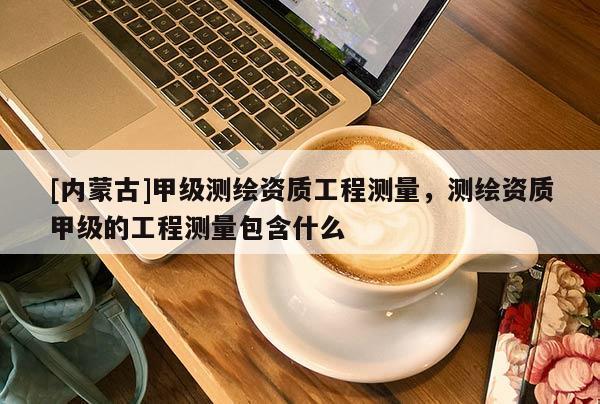 [內蒙古]甲級測繪資質工程測量，測繪資質甲級的工程測量包含什么