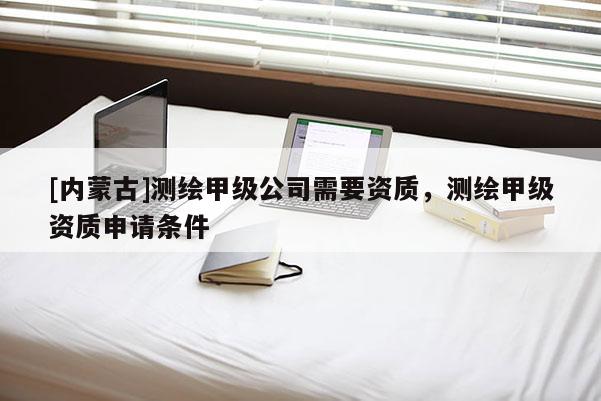 [內蒙古]測繪甲級公司需要資質，測繪甲級資質申請條件