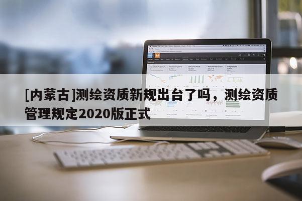 [內(nèi)蒙古]測繪資質(zhì)新規(guī)出臺(tái)了嗎，測繪資質(zhì)管理規(guī)定2020版正式