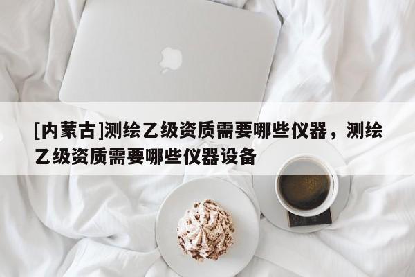 [內蒙古]測繪乙級資質需要哪些儀器，測繪乙級資質需要哪些儀器設備