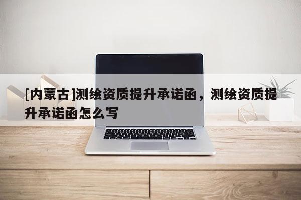 [內蒙古]測繪資質提升承諾函，測繪資質提升承諾函怎么寫