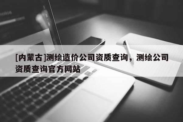 [內蒙古]測繪造價公司資質查詢，測繪公司資質查詢官方網站