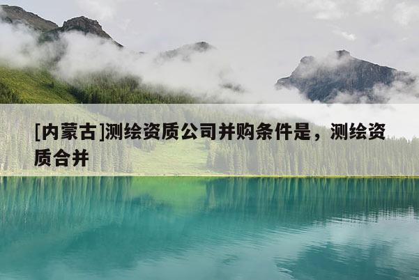 [內蒙古]測繪資質公司并購條件是，測繪資質合并