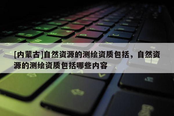 [內蒙古]自然資源的測繪資質包括，自然資源的測繪資質包括哪些內容