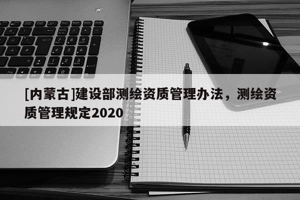 [內(nèi)蒙古]建設(shè)部測繪資質(zhì)管理辦法，測繪資質(zhì)管理規(guī)定2020
