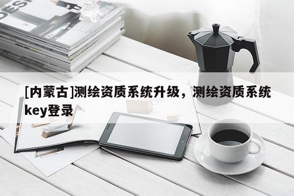 [內(nèi)蒙古]測繪資質(zhì)系統(tǒng)升級(jí)，測繪資質(zhì)系統(tǒng)key登錄