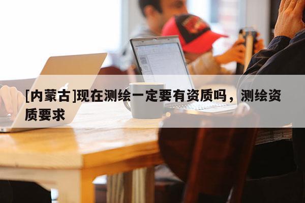 [內(nèi)蒙古]現(xiàn)在測繪一定要有資質(zhì)嗎，測繪資質(zhì)要求