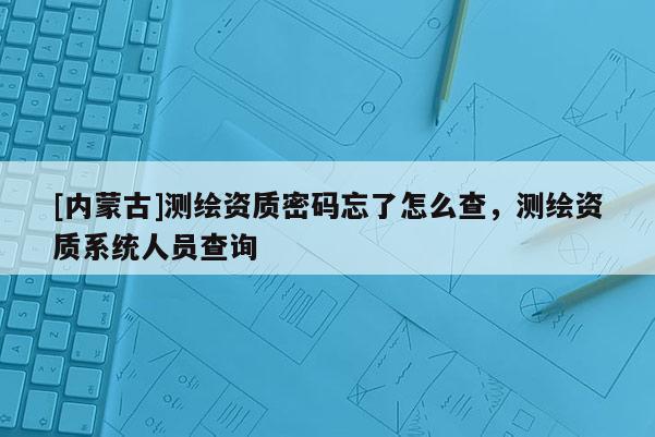 [內蒙古]測繪資質密碼忘了怎么查，測繪資質系統人員查詢