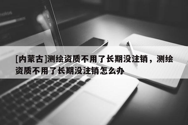 [內蒙古]測繪資質不用了長期沒注銷，測繪資質不用了長期沒注銷怎么辦
