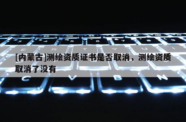 [內蒙古]測繪資質證書是否取消，測繪資質取消了沒有