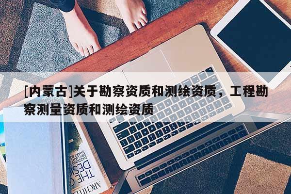[內蒙古]關于勘察資質和測繪資質，工程勘察測量資質和測繪資質