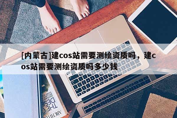 [內蒙古]建cos站需要測繪資質嗎，建cos站需要測繪資質嗎多少錢