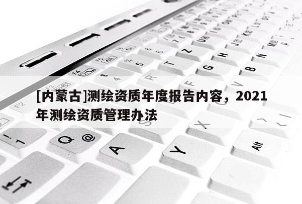 [內(nèi)蒙古]測繪資質(zhì)年度報告內(nèi)容，2021年測繪資質(zhì)管理辦法