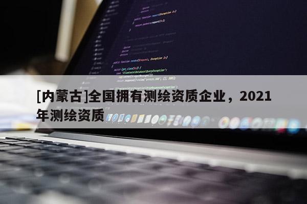 [內(nèi)蒙古]全國擁有測繪資質(zhì)企業(yè)，2021年測繪資質(zhì)