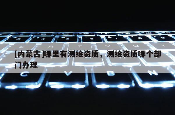 [內(nèi)蒙古]哪里有測繪資質(zhì)，測繪資質(zhì)哪個部門辦理